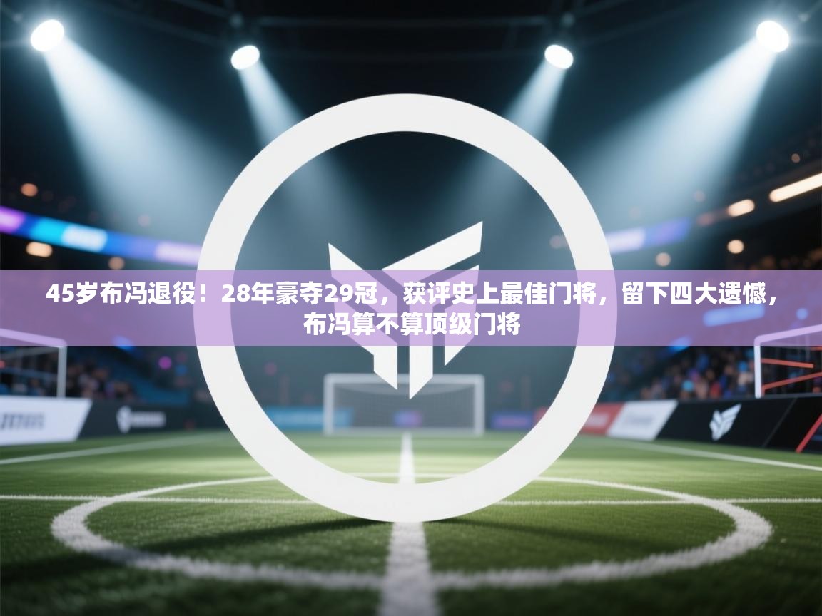 45岁布冯退役！28年豪夺29冠，获评史上最佳门将，留下四大遗憾，布冯算不算顶级门将  第1张