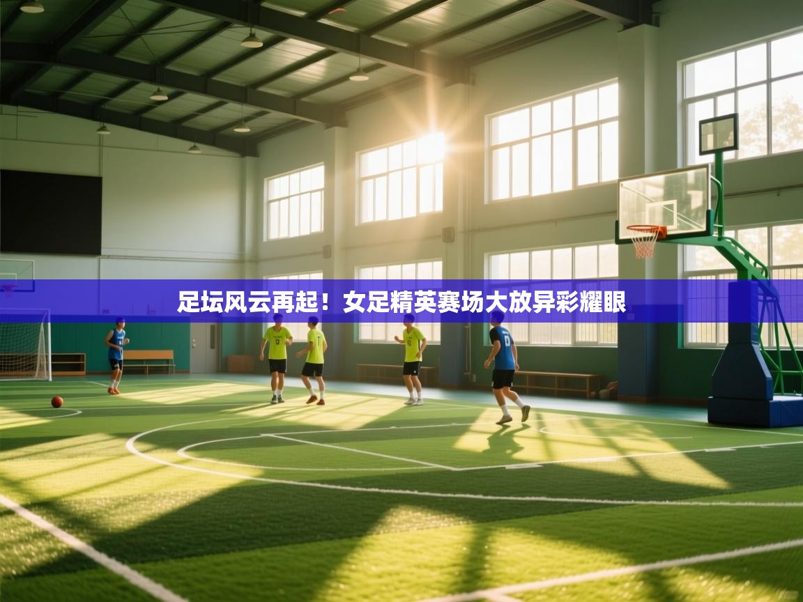足坛风云再起！女足精英赛场大放异彩耀眼